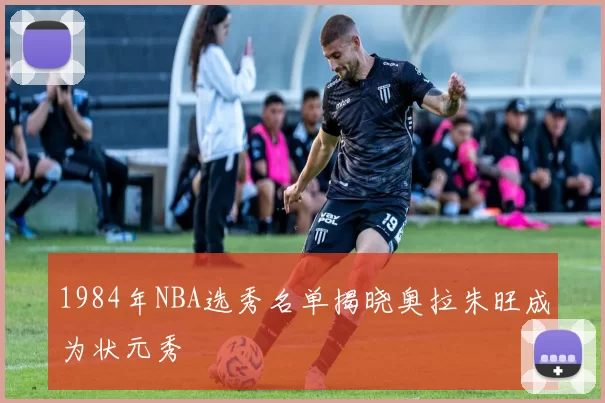 1984年NBA选秀名单揭晓奥拉朱旺成为状元秀