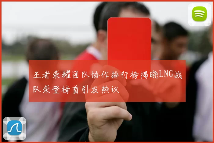 王者荣耀团队协作排行榜揭晓LNG战队荣登榜首引发热议