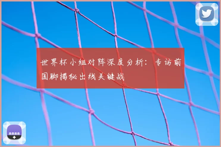 世界杯小组对阵深度分析:专访前国脚揭秘出线关键战